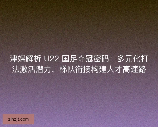 津媒解析 U22 国足夺冠密码：多元化打法激活潜力，梯队衔接构建人才高速路