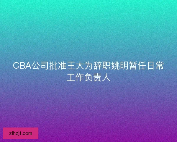 CBA公司批准王大为辞职姚明暂任日常工作负责人 CBA公司批准王大为辞职姚明暂任日常工作负责人
