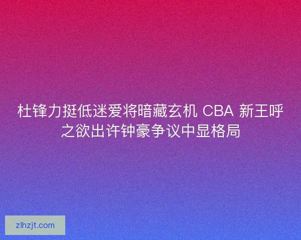 杜锋力挺低迷爱将暗藏玄机 CBA 新王呼之欲出许钟豪争议中显格局