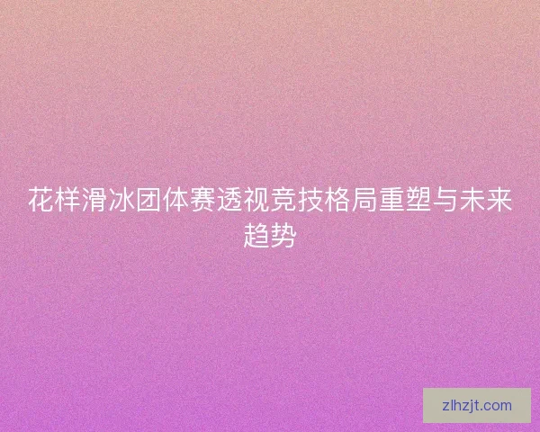 花样滑冰团体赛透视竞技格局重塑与未来趋势