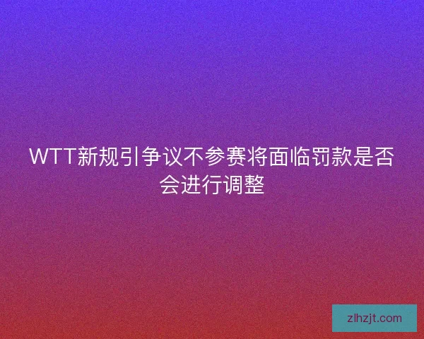 WTT新规引争议不参赛将面临罚款是否会进行调整