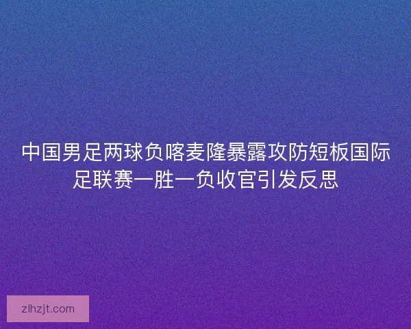 中国男足两球负喀麦隆暴露攻防短板国际足联赛一胜一负收官引发反思 中国男足两球负喀麦隆暴露攻防短板国际足联赛一胜一负收官引发反思