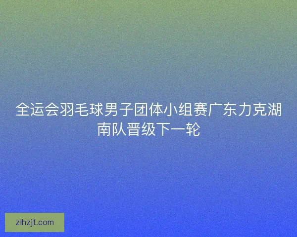 全运会羽毛球男子团体小组赛广东力克湖南队晋级下一轮