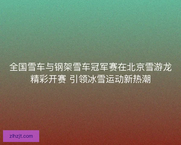 全国雪车与钢架雪车冠军赛在北京雪游龙精彩开赛 引领冰雪运动新热潮