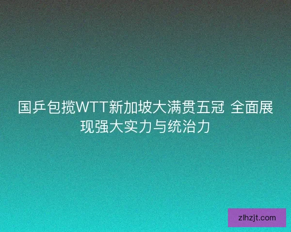 国乒包揽WTT新加坡大满贯五冠 全面展现强大实力与统治力