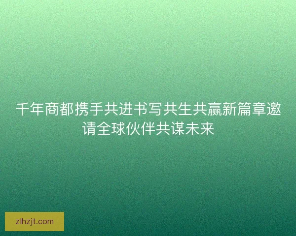 千年商都携手共进书写共生共赢新篇章邀请全球伙伴共谋未来